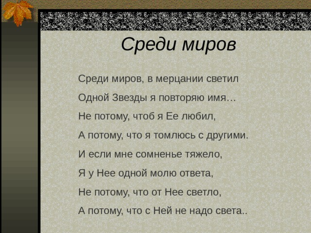 Среди миров Среди миров, в мерцании светил Одной Звезды я повторяю имя… Не потому, чтоб я Ее любил, А потому, что я томлюсь с другими. И если мне сомненье тяжело, Я у Нее одной молю ответа, Не потому, что от Нее светло, А потому, что с Ней не надо света.. 