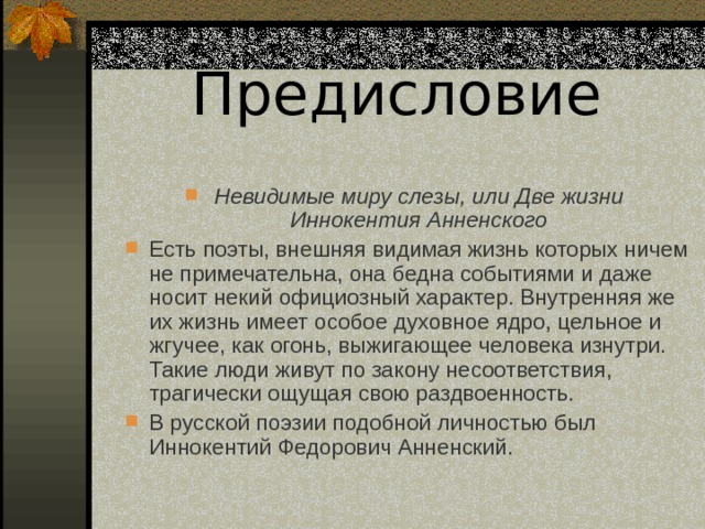Предисловие  Невидимые миру слезы, или Две жизни Иннокентия Анненского Есть поэты, внешняя видимая жизнь которых ничем не примечательна, она бедна событиями и даже носит некий официозный характер. Внутренняя же их жизнь имеет особое духовное ядро, цельное и жгучее, как огонь, выжигающее человека изнутри. Такие люди живут по закону несоответствия, трагически ощущая свою раздвоенность. В русской поэзии подобной личностью был Иннокентий Федорович Анненский.  