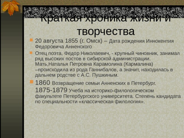 . 20 августа 1855 (г. Омск) – Дата рождения Иннокентия Федоровича Анненского Отец поэта, Федор Николаевич, - крупный чиновник, занимал ряд высоких постов в сибирской администрации. Мать,Наталья Петровна Карамолина (Кармалина) –происходила из рода Ганнибалов, а значит, находилась в дальнем родстве с А.С. Пушкиным. 1860  Возвращение семьи Анненских в Петербург. 1875-1879 Учеба на историко-филологическом факультете Петербургского университета. Степень кандидата по специальности «классическая филология».  