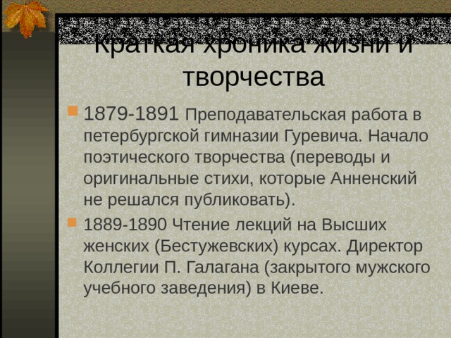 1879-1891 Преподавательская работа в петербургской гимназии Гуревича. Начало поэтического творчества (переводы и оригинальные стихи, которые Анненский не решался публиковать). 1889-1890 Чтение лекций на Высших женских (Бестужевских) курсах. Директор Коллегии П. Галагана (закрытого мужского учебного заведения) в Киеве. 
