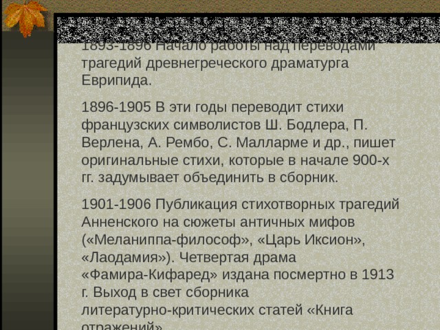 1893-1896 Начало работы над переводами трагедий древнегреческого драматурга Еврипида. 1896-1905 В эти годы переводит стихи французских символистов Ш. Бодлера, П. Верлена, А. Рембо, С. Малларме и др., пишет оригинальные стихи, которые в начале 900-х гг. задумывает объединить в сборник. 1901-1906 Публикация стихотворных трагедий Анненского на сюжеты античных мифов («Меланиппа-философ», «Царь Иксион», «Лаодамия»). Четвертая драма «Фамира-Кифаред» издана посмертно в 1913 г. Выход в свет сборника литературно-критических статей «Книга отражений». 