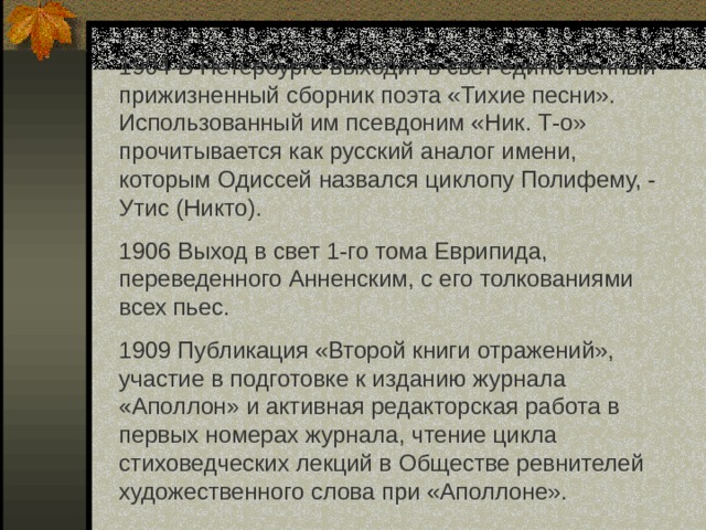 1904 В Петербурге выходит в свет единственный прижизненный сборник поэта «Тихие песни». Использованный им псевдоним «Ник. Т-о» прочитывается как русский аналог имени, которым Одиссей назвался циклопу Полифему, - Утис (Никто). 1906 Выход в свет 1-го тома Еврипида, переведенного Анненским, с его толкованиями всех пьес. 1909 Публикация «Второй книги отражений», участие в подготовке к изданию журнала «Аполлон» и активная редакторская работа в первых номерах журнала, чтение цикла стиховедческих лекций в Обществе ревнителей художественного слова при «Аполлоне». 