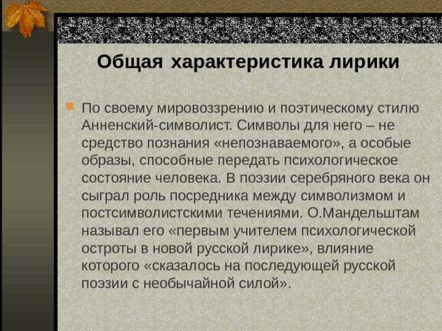 Общая  характеристика лирики По своему мировоззрению и поэтическому стилю Анненский-символист. Символы для него – не средство познания «непознаваемого», а особые образы, способные передать психологическое состояние человека. В поэзии серебряного века он сыграл роль посредника между символизмом и постсимволистскими течениями. О.Мандельштам называл его «первым учителем психологической остроты в новой русской лирике», влияние которого «сказалось на последующей русской поэзии с необычайной силой». 