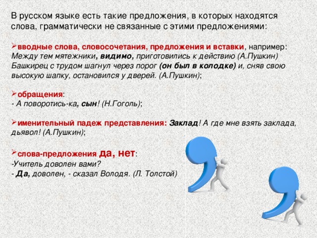 В русском языке есть такие предложения, в которых находятся слова, грамматически не связанные с этими предложениями:   вводные слова, словосочетания, предложения и вставки , например: Между тем мятежники ,  видимо, приготовились к действию (А.Пушкин) Башкирец с трудом шагнул через порог (он был в колодке) и, сняв свою высокую шапку, остановился у дверей. (А.Пушкин) ;   обращения :  - А поворотись-ка , сын ! (Н.Гоголь) ;   именительный падеж представления: Заклад ! А где мне взять заклада, дьявол! (А.Пушкин) ;   слова-предложения да, нет : -Учитель доволен вами?  - Да, доволен, - сказал Володя. (Л. Толстой)   