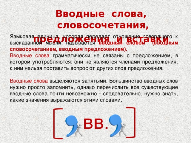 Вводные слова, словосочетания, предложения и вставки Языковая единица, которая передает отношение говорящего к высказанной мысли, называется вводным словом (вводным словосочетанием, вводным предложением). Вводные слова грамматически не связаны с предложением, в котором употребляются: они не являются членами предложения, к ним нельзя поставить вопрос от других слов предложения.  Вводные слова выделяются запятыми. Большинство вводных слов нужно просто запомнить, однако перечислить все существующие вводные слова почти невозможно - следовательно, нужно знать, какие значения выражаются этими словами.   