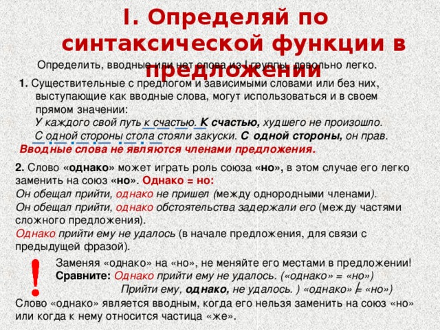 I. Определяй по синтаксической функции в предложении Определить, вводные или нет слова из I группы, довольно легко. 1. Существительные с предлогом и зависимыми словами или без них, выступающие как вводные слова, могут использоваться и в своем прямом значении:  У каждого свой путь к счастью. К счастью, худшего не произошло.  С одной стороны стола стояли закуски. С одной стороны, он прав. Вводные слова не являются членами предложения. . . . . . 2. Слово «однако» может играть роль союза «но», в этом случае его легко заменить на союз «но» . Однако = но: Он обещал прийти, однако не пришел ( между однородными членами ). Он обещал прийти, однако обстоятельства задержали его (между частями сложного предложения). Однако прийти ему не удалось (в начале предложения, для связи с предыдущей фразой). Заменяя «однако» на «но», не меняйте его местами в предложении!  Сравните: Однако прийти ему не удалось. («однако» = «но»)  Прийти ему, однако, не удалось. ) «однако» = «но») Слово «однако» является вводным, когда его нельзя заменить на союз «но» или когда к нему относится частица «же». 