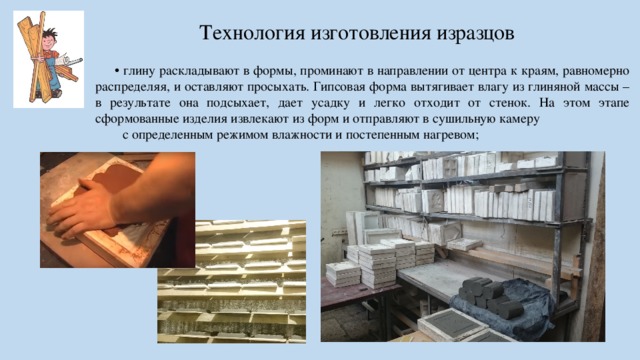 Технология изготовления изразцов • глину раскладывают в формы, проминают в направлении от центра к краям, равномерно распределяя, и оставляют просыхать. Гипсовая форма вытягивает влагу из глиняной массы – в результате она подсыхает, дает усадку и легко отходит от стенок. На этом этапе сформованные изделия извлекают из форм и отправляют в сушильную камеру с определенным режимом влажности и постепенным нагревом;  