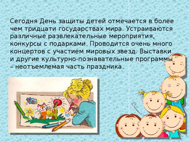 Сегодня День защиты детей отмечается в более чем тридцати государствах мира. Устраиваются различные развлекательные мероприятия, конкурсы с подарками. Проводится очень много концертов с участием мировых звезд. Выставки и другие культурно-познавательные программы – неотъемлемая часть праздника.