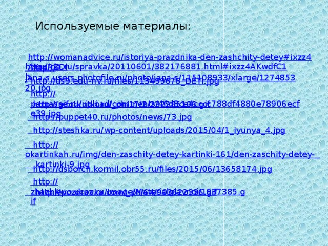 http :// okartinkah.ru/img/den-zaschity-detey-kartinki-161/den-zaschity-detey-      kartinki-9.jpg Используемые материалы:   http://ria.ru/spravka/20110601/382176881.html#ixzz4AKwdfC1h   http://womanadvice.ru/istoriya-prazdnika-den-zashchity-detey#ixzz4AKscRZDl     http :// jana-s.users.photofile.ru/photo/jana-s/115108933/xlarge/127485320.jpg http :// ds9.edu-nv.ru/files/113499676_DETI.jpg http:// parnasse.ru/upload/comments/46d8ce4cccc788df4880e78906ecfe39.jpg http ://gifotkritki.ru/_ ph/17/2/232285106.gif http :// puppet40.ru/photos/news/73.jpg http://steshka.ru/wp-content/uploads/2015/04/1_iyunya_4.jpg http :// dsborch.kormil.obr55.ru/files/2015/06/13658174.jpg http :// zhazhlevo.ucoz.ru/Image/Materialglavnoi/1937385.gif http ://pozdravka.com/_ ph/64/903622336.gif