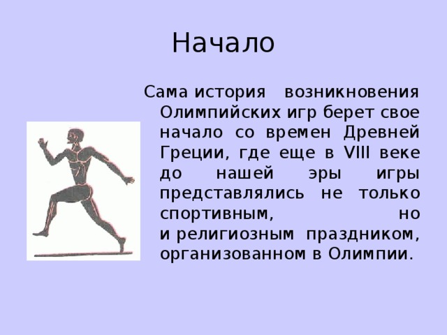 Начало Сама история возникновения Олимпийских игр берет свое начало со времен Древней Греции, где еще в VIII веке до нашей эры игры представлялись не только спортивным, но и религиозным праздником, организованном в Олимпии. 
