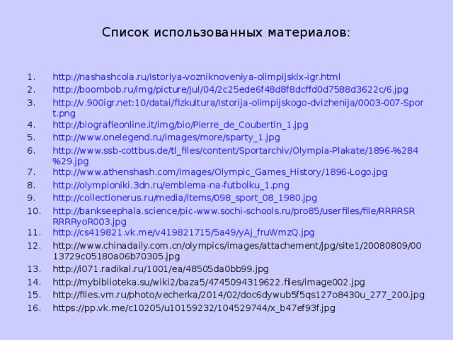 Список использованных материалов: http://nashashcola.ru/istoriya-vozniknoveniya-olimpijskix-igr.html http://boombob.ru/img/picture/Jul/04/2c25ede6f48d8f8dcffd0d7588d3622c/6.jpg http://v.900igr.net:10/datai/fizkultura/Istorija-olimpijskogo-dvizhenija/0003-007-Sport.png http://biografieonline.it/img/bio/Pierre_de_Coubertin_1.jpg http://www.onelegend.ru/images/more/sparty_1.jpg http://www.ssb-cottbus.de/tl_files/content/Sportarchiv/Olympia-Plakate/1896-%284%29.jpg http://www.athenshash.com/Images/Olympic_Games_History/1896-Logo.jpg http://olympioniki.3dn.ru/emblema-na-futbolku_1.png http://collectionerus.ru/media/items/098_sport_08_1980.jpg http://bankseephala.science/pic-www.sochi-schools.ru/pro85/userfiles/file/RRRRSRRRRRyoR003.jpg http://cs419821.vk.me/v419821715/5a49/yAj_fruWmzQ.jpg http://www.chinadaily.com.cn/olympics/images/attachement/jpg/site1/20080809/0013729c05180a06b70305.jpg http://i071.radikal.ru/1001/ea/48505da0bb99.jpg http://mybiblioteka.su/wiki2/baza5/4745094319622.files/image002.jpg http://files.vm.ru/photo/vecherka/2014/02/doc6dywub5f5qs127o8430u_277_200.jpg https://pp.vk.me/c10205/u10159232/104529744/x_b47ef93f.jpg               