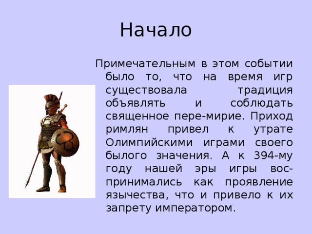 Начало Примечательным в этом событии было то, что на время игр существовала традиция объявлять и соблюдать священное пере-мирие. Приход римлян привел к утрате Олимпийскими играми своего былого значения. А к 394-му году нашей эры игры вос-принимались как проявление язычества, что и привело к их запрету императором. 