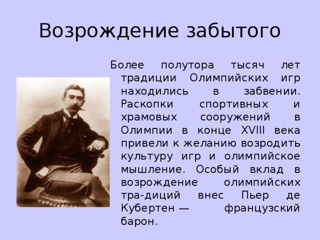 Возрождение забытого Более полутора тысяч лет традиции Олимпийских игр находились в забвении. Раскопки спортивных и храмовых сооружений в Олимпии в конце XVIII века привели к желанию возродить культуру игр и олимпийское мышление. Особый вклад в возрождение олимпийских тра-диций внес Пьер де Кубертен — французский барон. 