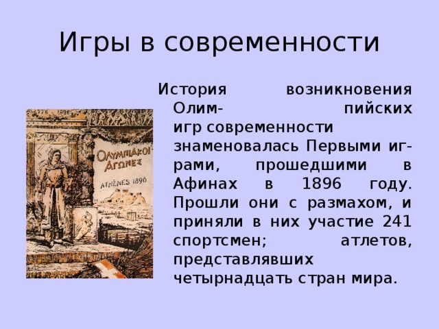 Игры в современности История возникновения Олим- пийских игр современности знаменовалась Первыми иг-рами, прошедшими в Афинах в 1896 году. Прошли они с размахом, и приняли в них участие 241 спортсмен; атлетов, представлявших четырнадцать стран мира. 