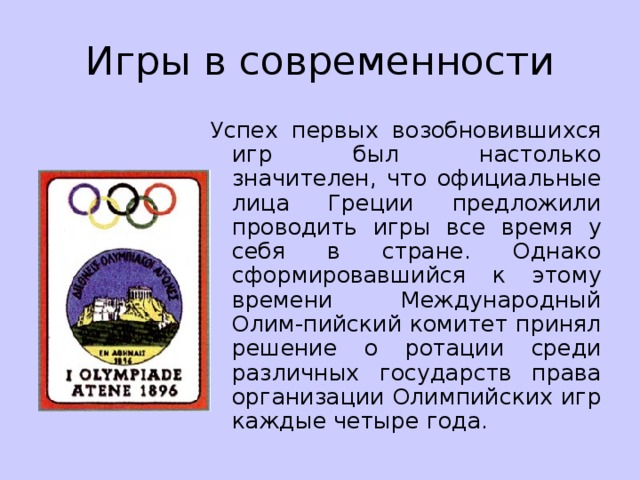 Игры в современности Успех первых возобновившихся игр был настолько значителен, что официальные лица Греции предложили проводить игры все время у себя в стране. Однако сформировавшийся к этому времени Международный Олим-пийский комитет принял решение о ротации среди различных государств права организации Олимпийских игр каждые четыре года. 