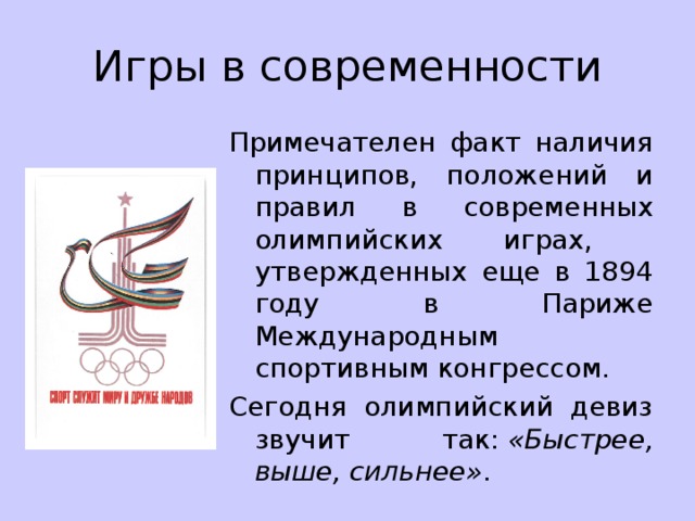 Игры в современности Примечателен факт наличия принципов, положений и правил в современных олимпийских играх, утвержденных еще в 1894 году в Париже Международным спортивным конгрессом. Сегодня олимпийский девиз звучит так:  «Быстрее, выше, сильнее» . 