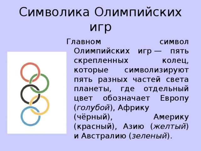 Символика Олимпийских игр Главном символ Олимпийских игр — пять скрепленных колец, которые символизируют пять разных частей света планеты, где отдельный цвет обозначает Европу ( голубой ), Африку (чёрный), Америку (красный), Азию ( желтый ) и Австралию ( зеленый ). 