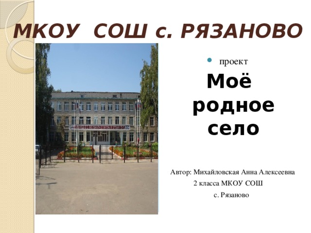 МКОУ СОШ с. РЯЗАНОВО проект Моё родное село   Автор: Михайловская Анна Алексеевна 2 класса МКОУ СОШ  с. Рязаново    