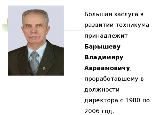  Большая заслуга в развитии техникума принадлежит Барышеву Владимиру Авраамовичу , проработавшему в должности директора с 1980 по 2006 год. 