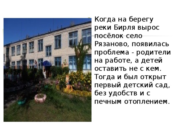 Когда на берегу реки Бирля вырос посёлок село Рязаново, появилась проблема - родители на работе, а детей оставить не с кем. Тогда и был открыт первый детский сад, без удобств и с печным отоплением.   
