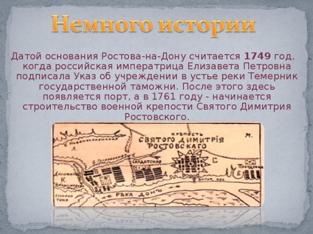 Датой основания Ростова-на-Дону считается 1749 год, когда российская императрица Елизавета Петровна подписала Указ об учреждении в устье реки Темерник государственной таможни. После этого здесь появляется порт, а в 1761 году - начинается строительство военной крепости Святого Димитрия Ростовского. 