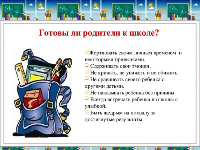 Готовы ли родители к школе? Жертвовать своим личным временем и некоторыми привычками.  Сдерживать свои эмоции.  Не кричать, не унижать и не обижать.  Не сравнивать своего ребенка с другими детьми.  Не наказывать ребенка без причины.  Всегда встречать ребенка из школы с улыбкой.  Быть щедрым на похвалу за достигнутые результаты. 