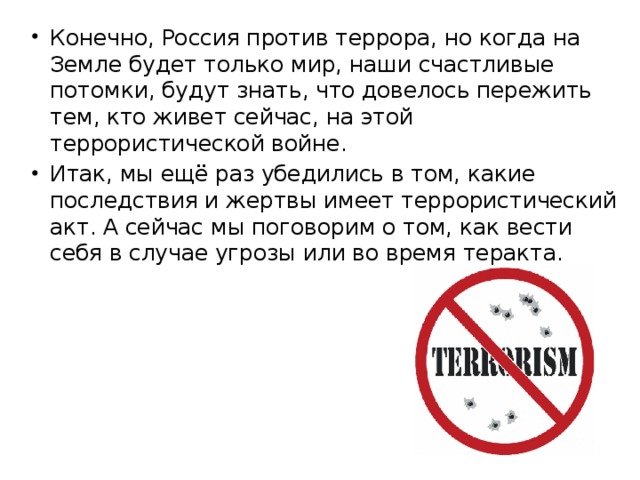 Конечно, Россия против террора, но когда на Земле будет только мир, наши счастливые потомки, будут знать, что довелось пережить тем, кто живет сейчас, на этой террористической войне. Итак, мы ещё раз убедились в том, какие последствия и жертвы имеет террористический акт. А сейчас мы поговорим о том, как вести себя в случае угрозы или во время теракта. 