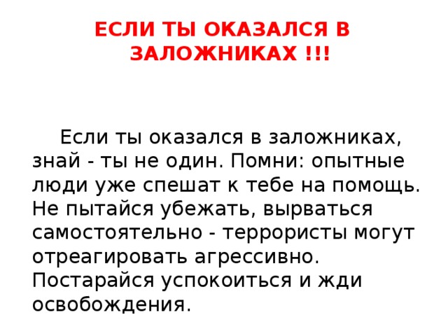 ЕСЛИ ТЫ ОКАЗАЛСЯ В ЗАЛОЖНИКАХ !!!  Если ты оказался в заложниках, знай - ты не один. Помни: опытные люди уже спешат к тебе на помощь. Не пытайся убежать, вырваться самостоятельно - террористы могут отреагировать агрессивно. Постарайся успокоиться и жди освобождения. 