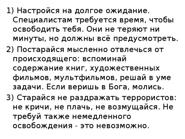 1) Настройся на долгое ожидание. Специалистам требуется время, чтобы освободить тебя. Они не теряют ни минуты, но должны всё предусмотреть. 2) Постарайся мысленно отвлечься от происходящего: вспоминай содержание книг, художественных фильмов, мультфильмов, решай в уме задачи. Если веришь в Бога, молись. 3) Старайся не раздражать террористов: не кричи, не плачь, не возмущайся. Не требуй также немедленного освобождения - это невозможно. 