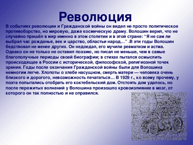 Революция В событиях революции и Гражданской войны он видел не просто политическое противоборство, но мировую, даже космическую драму. Волошин верил, что не случайно пришёл в мир именно в этом столетии и в этой стране: “Я не сам ли выбрал час рожденья, век и царство, областьи народ…” .В эти годы Волошин бедствовал не менее других. Он недоедал, его мучили ревматизм и астма. Однако он не только не оставил поэзию, но писал не меньше, чем в самые благополучные периоды своей биографии; в стихах пытался осмыслить происходящее в России с исторической, философской, религиозной точек зрения. Годы после окончания Гражданской войны были для Волошина немногим легче. Хлопоты о хлебе насущном, смерть матери — человека очень близкого и дорогого, невозможность печататься… В 1929 г., ко всему прочему, у поэта попытались отобрать его коктебельский дом. Отстоять дом удалось, но после пережитых волнений у Волошина произошло кровоизлияние в мозг, от которого он так полностью и не оправился.    