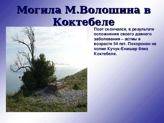 Могила М.Волошина в Коктебеле Поэт скончался, в результате осложнения своего давнего заболевания – астмы в возрасте 54 лет. Похоронен на холме Кучук-Енишар близ Коктебеля. 