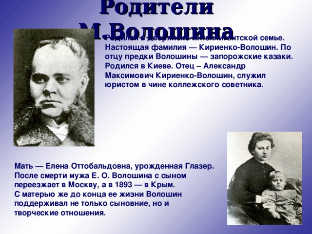 Родители М.Волошина Родился в дворянско-интеллигентской семье. Настоящая фамилия — Кириенко-Волошин. По отцу предки Волошины — запорожские казаки. Родился в Киеве. Отец – Александр Максимович Кириенко-Волошин, служил юристом в чине коллежского советника. Мать — Елена Оттобальдовна, урожденная Глазер. После смерти мужа Е. О. Волошина с сыном переезжает в Москву, а в 1893 — в Крым.  С матерью же до конца ее жизни Волошин поддерживал не только сыновние, но и творческие отношения. 