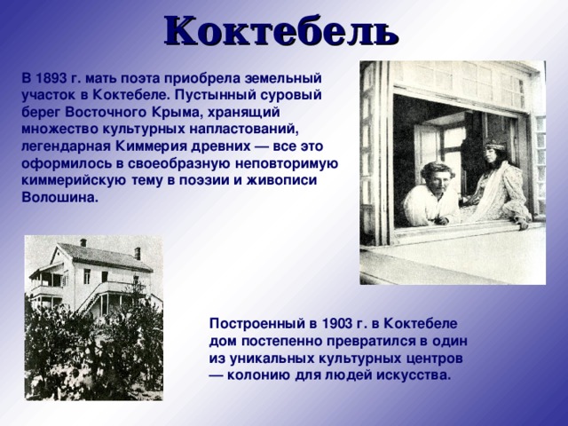 Коктебель В 1893 г. мать поэта приобрела земельный участок в Коктебеле. Пустынный суровый берег Восточного Крыма, хранящий множество культурных напластований, легендарная Киммерия древних — все это оформилось в своеобразную неповторимую киммерийскую тему в поэзии и живописи Волошина. Построенный в 1903 г. в Коктебеле дом постепенно превратился в один из уникальных культурных центров — колонию для людей искусства.  