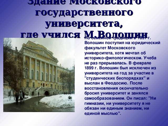 Здание Московского государственного университета,  где учился М.Волошин   По семейной традиции в 1897 г. Волошин поступил на юридический факультет Московского университета, хотя мечтал об историко-филологическом. Учеба не раз прерывалась. В феврале 1899 г. Волошин был исключен из университета на год за участие в 
