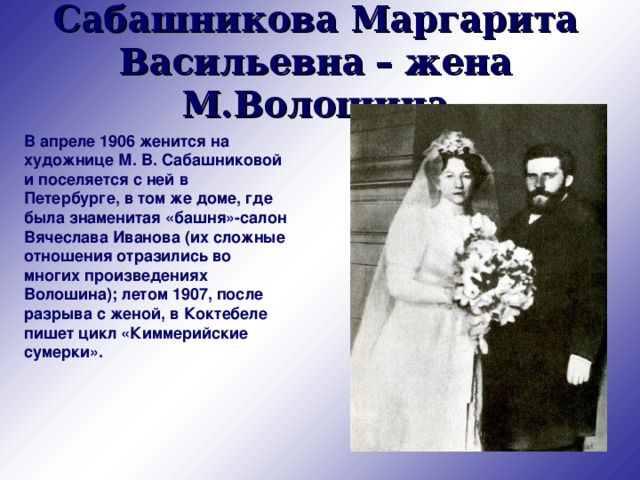 Сабашникова Маргарита Васильевна  – жена М.Волошина В апреле 1906 женится на художнице М. В. Сабашниковой и поселяется с ней в Петербурге, в том же доме, где была знаменитая «башня»-салон Вячеслава Иванова (их сложные отношения отразились во многих произведениях Волошина); летом 1907, после разрыва с женой, в Коктебеле пишет цикл «Киммерийские сумерки».   