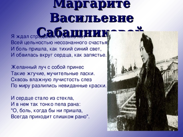 Маргарите Васильевне Сабашниковой  Я ждал страданья столько лет Всей цельностью несознанного счастья. И боль пришла, как тихий синий свет, И обвилась вкруг сердца, как запястье. Желанный луч с собой принес Такие жгучие, мучительные ласки. Сквозь влажную лучистость слез По миру разлились невиданные краски. И сердце стало из стекла, И в нем так тонко пела рана: 