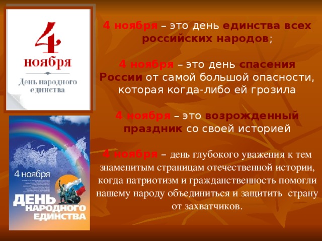     4 ноября  – это день единства всех российских народов ;     4 ноября  – это день спасения России от самой большой опасности, которая когда-либо ей грозила     4 ноября  – это возрожденный праздник со своей историей     4 ноября  – день глубокого уважения к тем знаменитым страницам отечественной истории, когда патриотизм и гражданственность помогли нашему народу объединиться и защитить страну от захватчиков. 