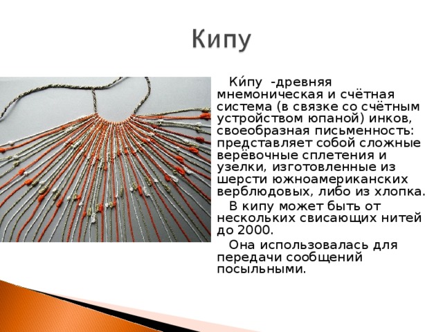 Ки́пу  -древняя мнемоническая и счётная система (в связке со счётным устройством юпаной) инков, своеобразная письменность: представляет собой сложные верёвочные сплетения и узелки, изготовленные из шерсти южноамериканских верблюдовых, либо из хлопка. В кипу может быть от нескольких свисающих нитей до 2000. Она использовалась для передачи сообщений посыльными. 