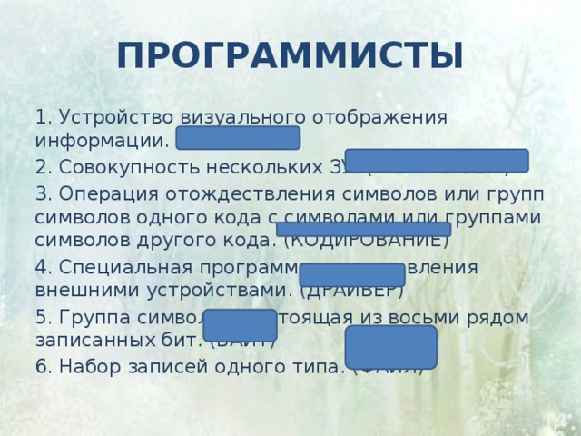 программисты 1. Устройство визуального отображения информации. (ДИСПЛЕИ) 2. Совокупность нескольких ЗУ. (ПАМЯТЬ ЭВМ) 3. Операция отождествления символов или групп символов одного кода с символами или группами символов другого кода. (КОДИРОВАНИЕ) 4. Специальная программа для управления внешними устройствами. (ДРАЙВЕР) 5. Группа символов, состоящая из восьми рядом записанных бит. (БАЙТ) 6. Набор записей одного типа. (ФАЙЛ) 