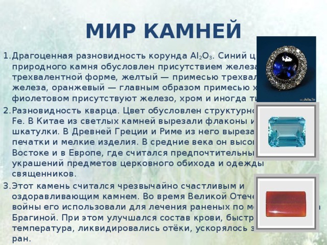 Мир камней Драгоценная разновидность корунда Al 2 O 3 . Синий цвет природного камня обусловлен присутствием железа в двух- и трехвалентной форме, желтый — примесью трехвалентного железа, оранжевый — главным образом примесью хрома, в фиолетовом присутствуют железо, хром и иногда титан. Разновидность кварца. Цвет обусловлен структурной примесью Fe. В Китае из светлых камней вырезали флаконы и мелкие шкатулки. В Древней Греции и Риме из него вырезали геммы, печатки и мелкие изделия. В средние века он высоко ценился на Востоке и в Европе, где считался предпочтительным для украшений предметов церковного обихода и одежды священников. Этот камень считался чрезвычайно счастливым и оздоравливающим камнем. Во время Великой Отечественной войны его использовали для лечения раненых по методу доктора Брагиной. При этом улучшался состав крови, быстро снижалась температура, ликвидировались отёки, ускорялось заживление ран. 