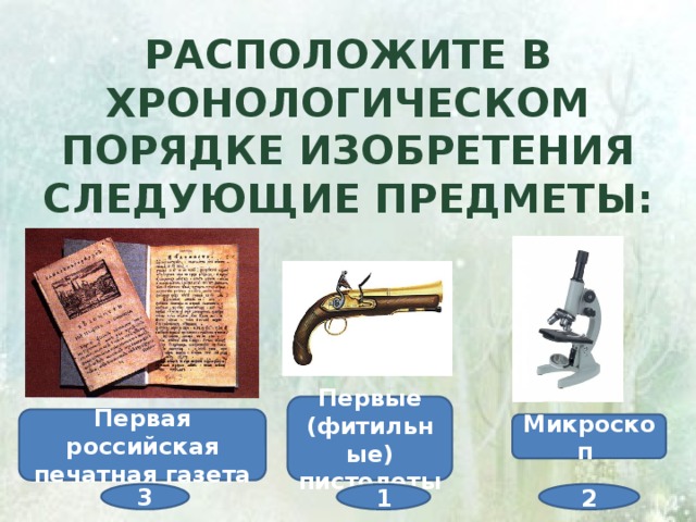 Расположите в хронологическом порядке изобретения следующие предметы: Первые (фитильные) пистолеты Первая российская печатная газета Микроскоп  3 2 1 