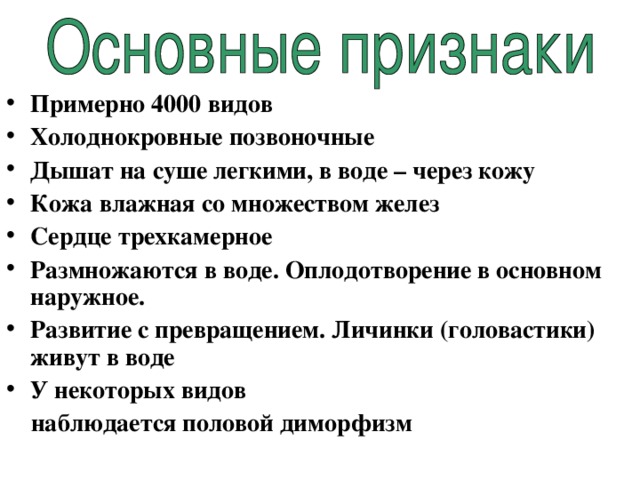 Примерно 4000 видов Холоднокровные позвоночные Дышат на суше легкими, в воде – через кожу Кожа влажная со множеством желез Сердце трехкамерное Размножаются в воде. Оплодотворение в основном наружное. Развитие с превращением. Личинки (головастики) живут в воде У некоторых видов  наблюдается половой диморфизм 