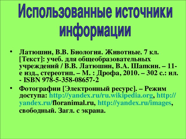 Латюшин, В.В. Биология. Животные. 7 кл. [ Текст ] : учеб. для общеобразовательных учреждений / В.В. Латюшин, В.А. Шапкин. – 11-е изд., стереотип. – М. : Дрофа, 2010. – 302 с.: ил. - ISBN 978-5-358-08657-2  Фотографии [ Электронный ресурс ] . – Режим доступа: http:// yandex.ru / ru.wikipedia.org , http:// yandex.ru / floranimal.ru, http:// yandex.ru / images , свободный. Загл. с экрана.   