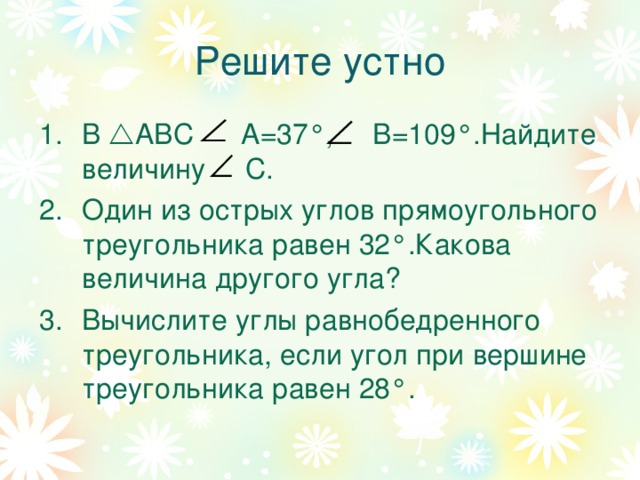 Решите устно В  АВС А=37 ° , В=109 ° .Найдите величину С. Один из острых углов прямоугольного треугольника равен 32 ° .Какова величина другого угла? Вычислите углы равнобедренного треугольника, если угол при вершине треугольника равен 28 ° . 