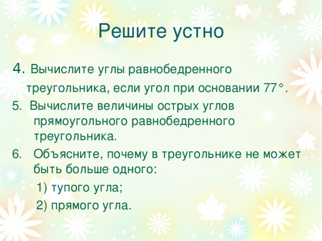 Решите устно 4. Вычислите углы равнобедренного  треугольника, если угол при основании 77 ° . 5. Вычислите величины острых углов прямоугольного равнобедренного треугольника. Объясните, почему в треугольнике не может быть больше одного:  1) тупого угла;  2) прямого угла. 