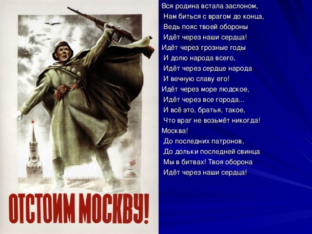 Вся родина встала заслоном,  Нам биться с врагом до конца,  Ведь пояс твоей обороны  Идёт через наши сердца! Идёт через грозные годы  И долю народа всего,  Идёт через сердце народа  И вечную славу его! Идёт через море людское,  Идёт через все города...  И всё это, братья, такое,  Что враг не возьмёт никогда! Москва!  До последних патронов,  До дольки последней свинца  Мы в битвах! Твоя оборона  Идёт через наши сердца! 