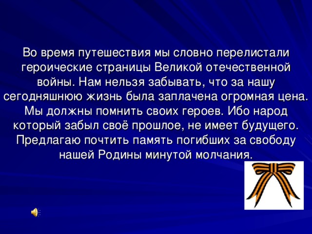 Во время путешествия мы словно перелистали героические страницы Великой отечественной войны. Нам нельзя забывать, что за нашу сегодняшнюю жизнь была заплачена огромная цена. Мы должны помнить своих героев. Ибо народ который забыл своё прошлое, не имеет будущего. Предлагаю почтить память погибших за свободу нашей Родины минутой молчания. 