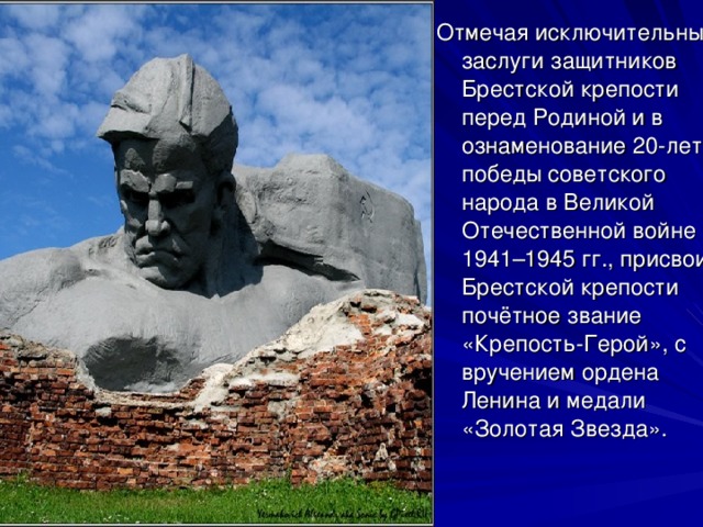 Отмечая исключительные заслуги защитников Брестской крепости перед Родиной и в ознаменование 20-летия победы советского народа в Великой Отечественной войне 1941–1945 гг., присвоить Брестской крепости почётное звание «Крепость-Герой», с вручением ордена Ленина и медали «Золотая Звезда». 