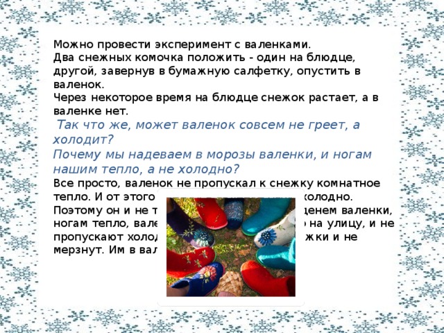 Можно провести эксперимент с валенками. Два снежных комочка положить - один на блюдце, другой, завернув в бумажную салфетку, опустить в валенок. Через некоторое время на блюдце снежок растает, а в валенке нет.  Так что же, может валенок совсем не греет, а холодит? Почему мы надеваем в морозы валенки, и ногам нашим тепло, а не холодно? Все просто, валенок не пропускал к снежку комнатное тепло. И от этого снежку в валенке было холодно. Поэтому он и не таял. Значит, если мы наденем валенки, ногам тепло, валенки не выпускают тепло на улицу, и не пропускают холод в валенки. Вот наши ножки и не мерзнут. Им в валенках тепло. 
