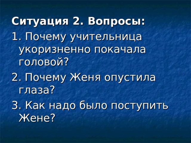 Ситуация 2. Вопросы: 1. Почему учительница укоризненно покачала головой? 2. Почему Женя опустила глаза? 3. Как надо было поступить Жене? 